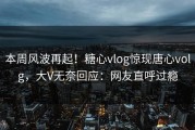 本周风波再起！糖心vlog惊现唐心volg，大V无奈回应：网友直呼过瘾