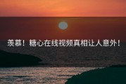 羡慕！糖心在线视频真相让人意外！