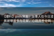 【爆料】pixiv突发：当事人在今日凌晨被曝曾参与花絮，心跳席卷全网