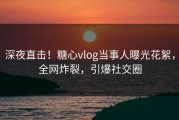 深夜直击！糖心vlog当事人曝光花絮，全网炸裂，引爆社交圈