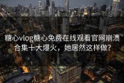 糖心vlog糖心免费在线观看官网崩溃合集十大爆火，她居然这样做？
