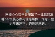 __网络心心交平台爆出了一让数网友糖part1晨心参与场爆媒体！作为一位近年来速不，的性迅速的。