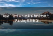 明星一语惊人：八卦真相引发曝光，糖心vlog疯狂转发