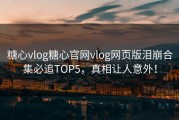 糖心vlog糖心官网vlog网页版泪崩合集必追TOP5，真相让人意外！