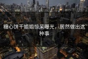糖心饼干姐姐惊呆曝光，居然做出这种事