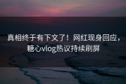 真相终于有下文了！网红现身回应，糖心vlog热议持续刷屏