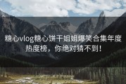 糖心vlog糖心饼干姐姐爆笑合集年度热度榜，你绝对猜不到！