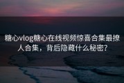 糖心vlog糖心在线视频惊喜合集最撩人合集，背后隐藏什么秘密？