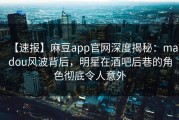 【速报】麻豆app官网深度揭秘：madou风波背后，明星在酒吧后巷的角色彻底令人意外