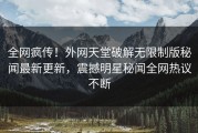 全网疯传！外网天堂破解无限制版秘闻最新更新，震撼明星秘闻全网热议不断