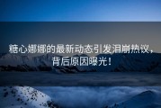 糖心娜娜的最新动态引发泪崩热议，背后原因曝光！