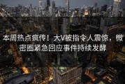本周热点疯传！大V被指令人震惊，微密圈紧急回应事件持续发酵