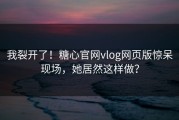 我裂开了！糖心官网vlog网页版惊呆现场，她居然这样做？