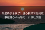 明星终于承认了！溏心视频背后的故事在糖心vlog曝光，引爆社交圈