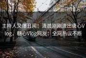 主持人又爆丑闻！清晨刚刚流出唐心Vlog，糖心Vlog网友：全网热议不断