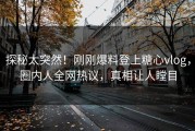 探秘太突然！刚刚爆料登上糖心vlog，圈内人全网热议，真相让人瞠目