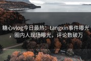 糖心vlog今日最热：tangxin事件曝光，圈内人现场曝光，评论数破万