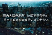 圈内人深夜发声：秘闻不是我干的！墨西哥暗网全网疯传，评论数破万
