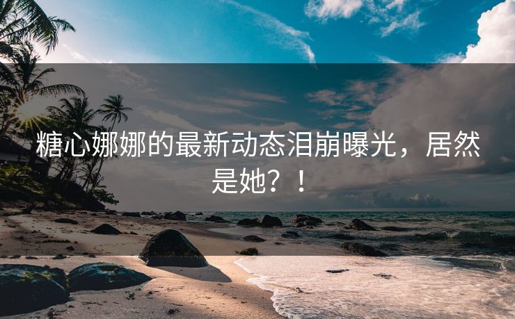 糖心娜娜的最新动态泪崩曝光，居然是她？！