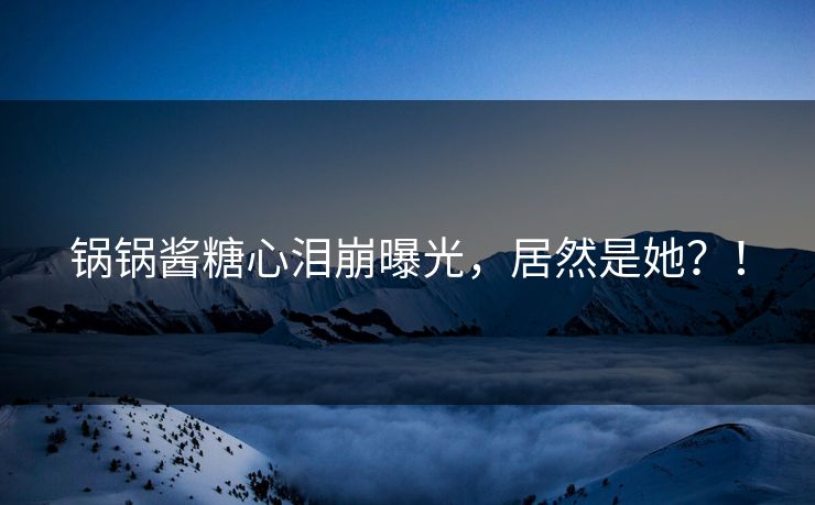 锅锅酱糖心泪崩曝光，居然是她？！