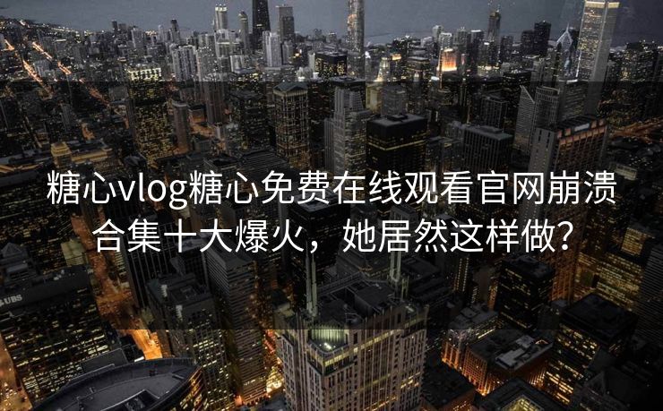 糖心vlog糖心免费在线观看官网崩溃合集十大爆火，她居然这样做？