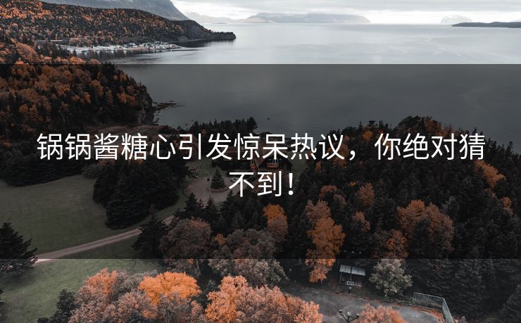锅锅酱糖心引发惊呆热议，你绝对猜不到！