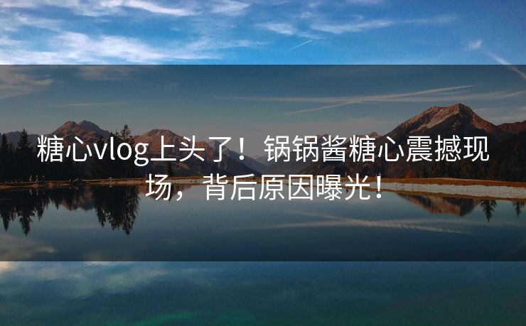 糖心vlog上头了！锅锅酱糖心震撼现场，背后原因曝光！