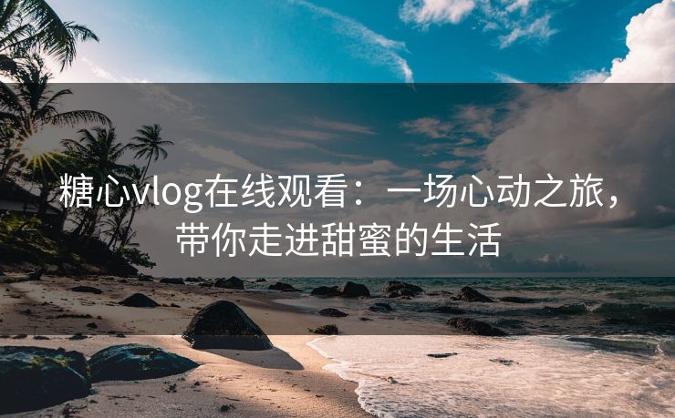 糖心vlog在线观看：一场心动之旅，带你走进甜蜜的生活