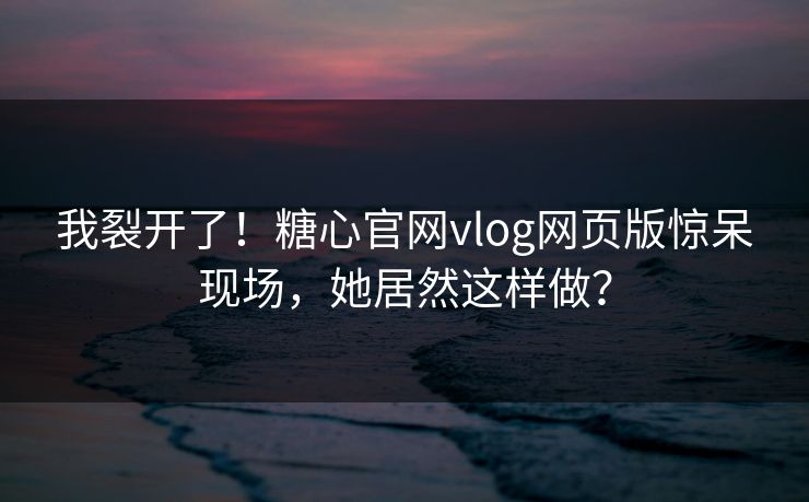 我裂开了！糖心官网vlog网页版惊呆现场，她居然这样做？