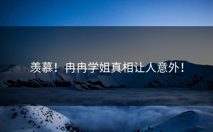 羡慕！冉冉学姐真相让人意外！