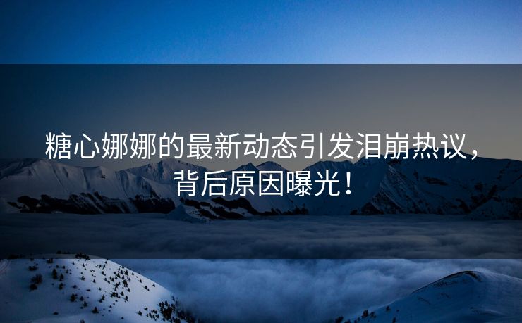 糖心娜娜的最新动态引发泪崩热议，背后原因曝光！