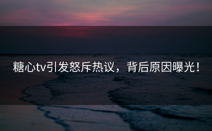 糖心tv引发怒斥热议，背后原因曝光！