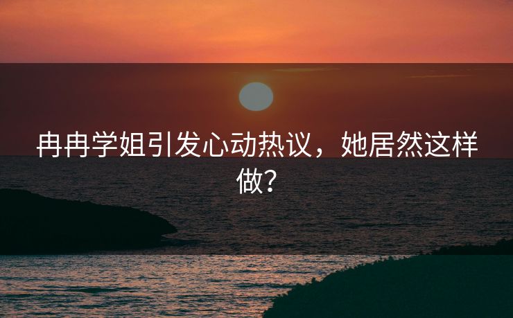 冉冉学姐引发心动热议，她居然这样做？