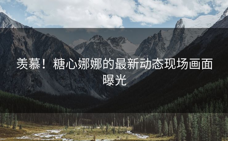 羡慕！糖心娜娜的最新动态现场画面曝光