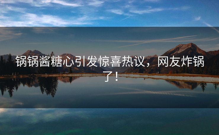 锅锅酱糖心引发惊喜热议，网友炸锅了！