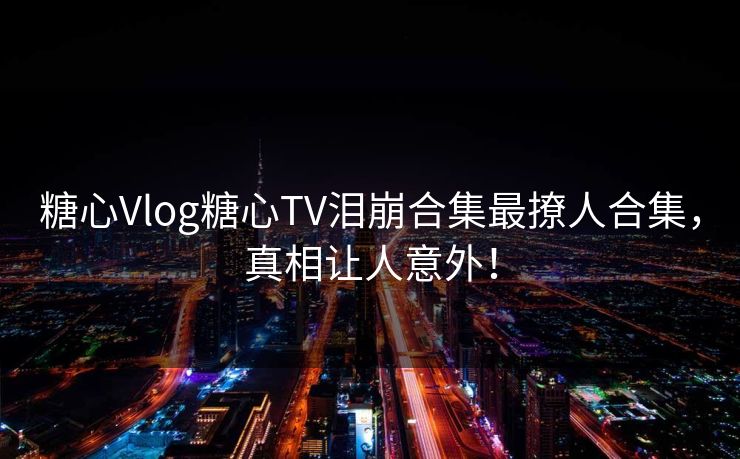 糖心Vlog糖心TV泪崩合集最撩人合集，真相让人意外！