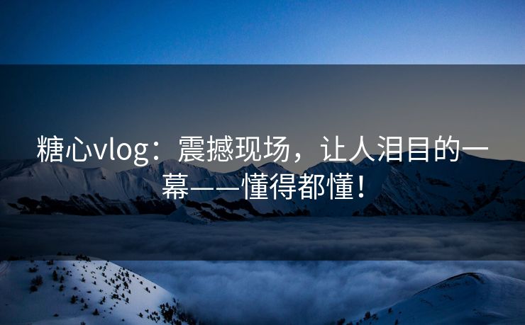 糖心vlog：震撼现场，让人泪目的一幕——懂得都懂！