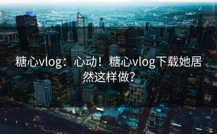 糖心vlog：心动！糖心vlog下载她居然这样做？