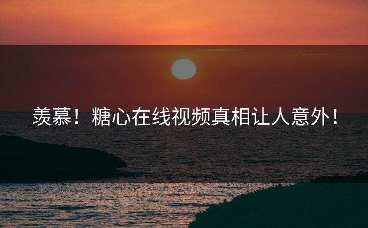 羡慕！糖心在线视频真相让人意外！