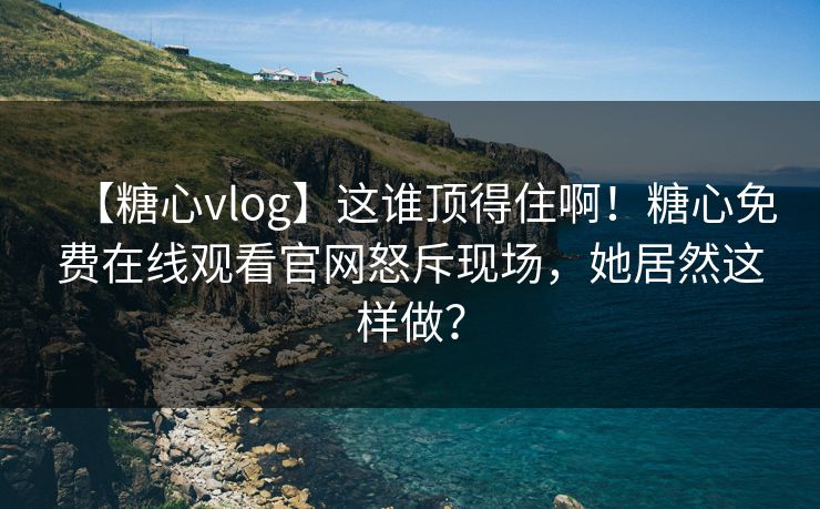 【糖心vlog】这谁顶得住啊！糖心免费在线观看官网怒斥现场，她居然这样做？