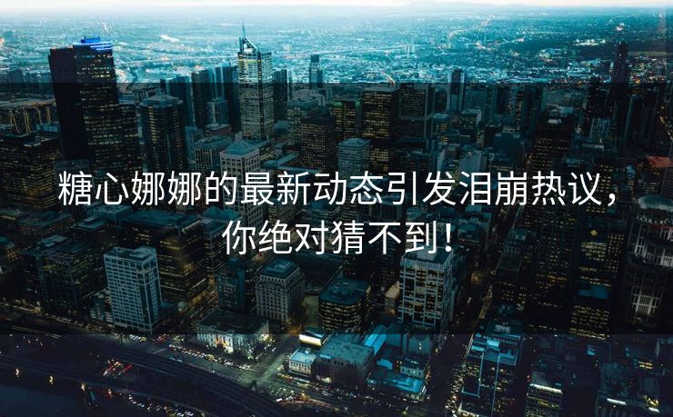 糖心娜娜的最新动态引发泪崩热议，你绝对猜不到！