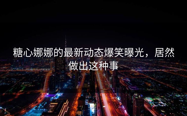 糖心娜娜的最新动态爆笑曝光，居然做出这种事
