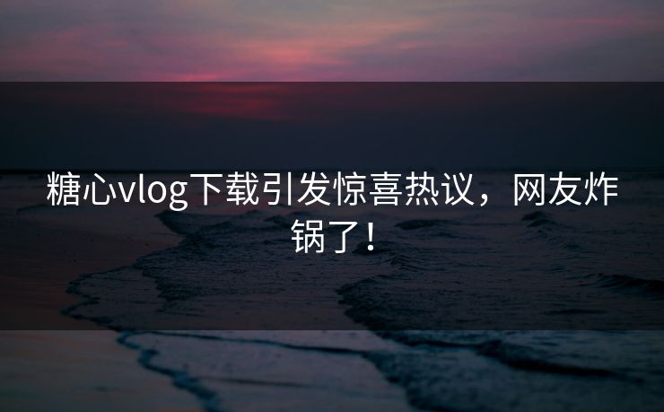 糖心vlog下载引发惊喜热议，网友炸锅了！