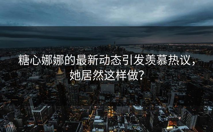 糖心娜娜的最新动态引发羡慕热议，她居然这样做？