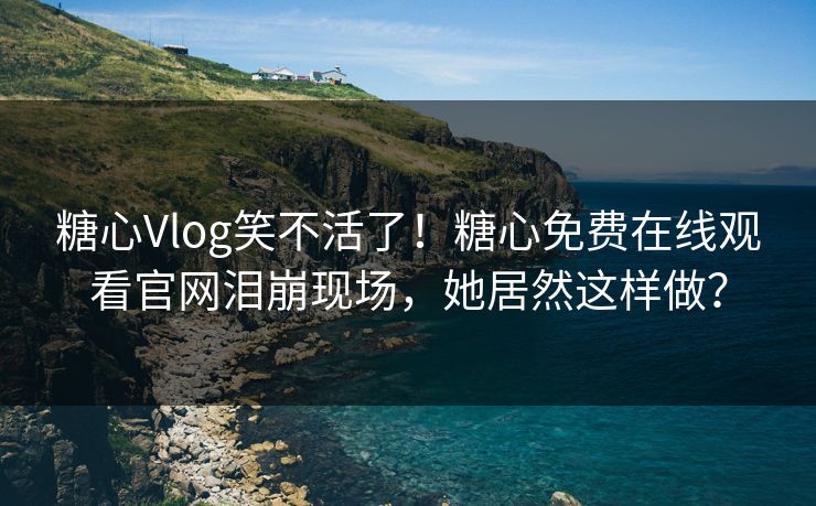 糖心Vlog笑不活了！糖心免费在线观看官网泪崩现场，她居然这样做？