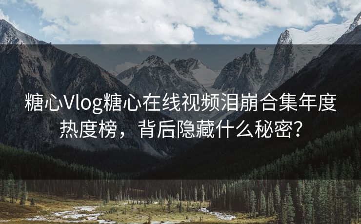 糖心Vlog糖心在线视频泪崩合集年度热度榜，背后隐藏什么秘密？