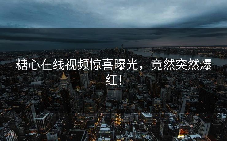 糖心在线视频惊喜曝光，竟然突然爆红！