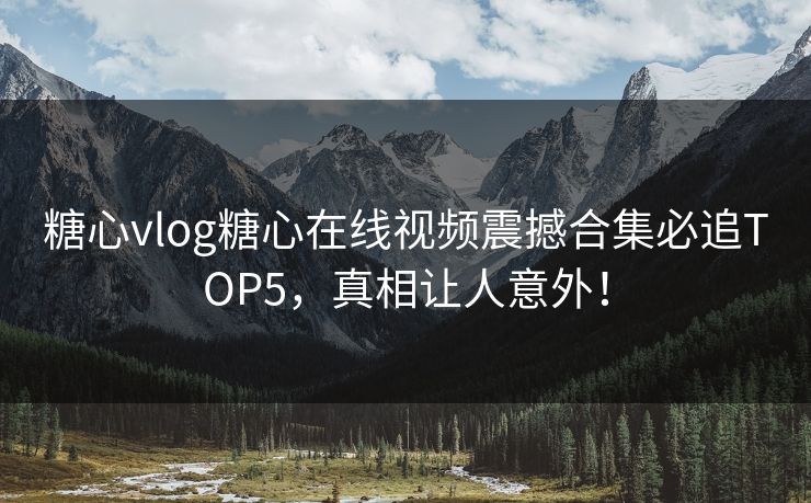 糖心vlog糖心在线视频震撼合集必追TOP5，真相让人意外！