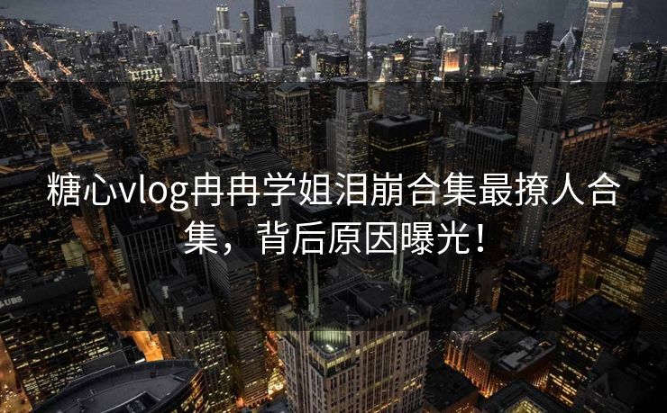 糖心vlog冉冉学姐泪崩合集最撩人合集，背后原因曝光！