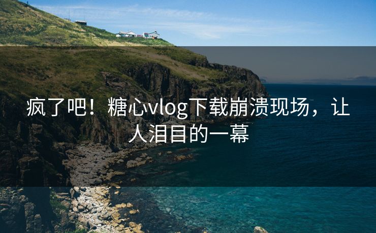 疯了吧！糖心vlog下载崩溃现场，让人泪目的一幕